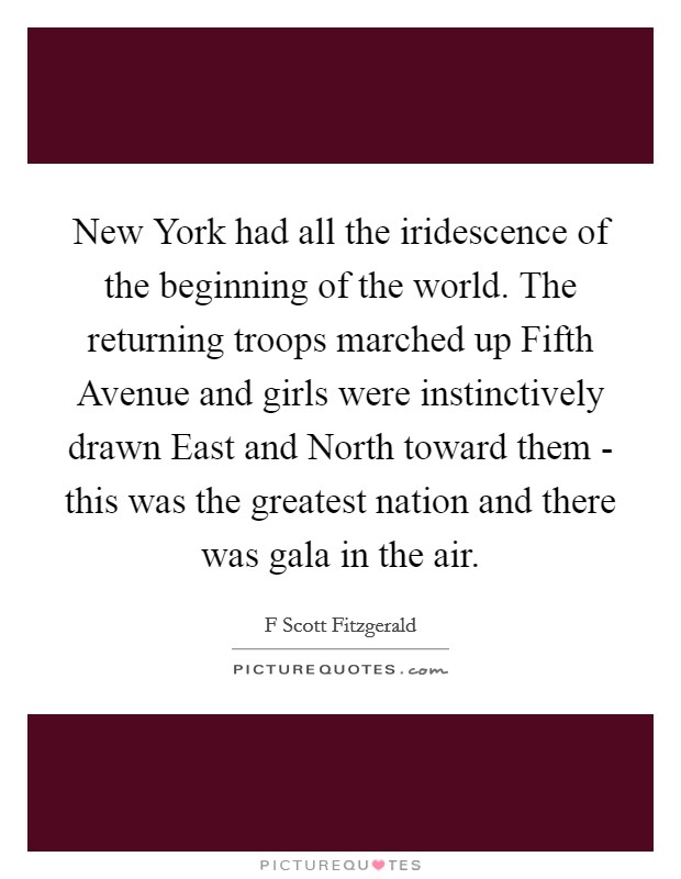 New York had all the iridescence of the beginning of the world. The returning troops marched up Fifth Avenue and girls were instinctively drawn East and North toward them - this was the greatest nation and there was gala in the air Picture Quote #1