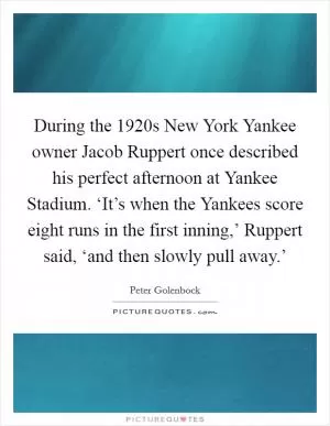 During the 1920s New York Yankee owner Jacob Ruppert once described his perfect afternoon at Yankee Stadium. ‘It’s when the Yankees score eight runs in the first inning,’ Ruppert said, ‘and then slowly pull away.’ Picture Quote #1