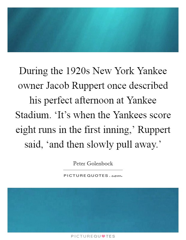 During the 1920s New York Yankee owner Jacob Ruppert once described his perfect afternoon at Yankee Stadium. ‘It's when the Yankees score eight runs in the first inning,' Ruppert said, ‘and then slowly pull away.' Picture Quote #1