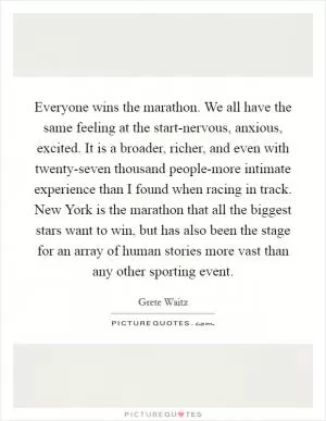 Everyone wins the marathon. We all have the same feeling at the start-nervous, anxious, excited. It is a broader, richer, and even with twenty-seven thousand people-more intimate experience than I found when racing in track. New York is the marathon that all the biggest stars want to win, but has also been the stage for an array of human stories more vast than any other sporting event Picture Quote #1