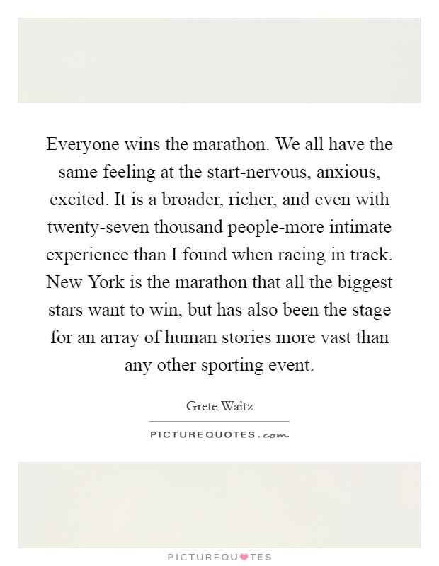 Everyone wins the marathon. We all have the same feeling at the start-nervous, anxious, excited. It is a broader, richer, and even with twenty-seven thousand people-more intimate experience than I found when racing in track. New York is the marathon that all the biggest stars want to win, but has also been the stage for an array of human stories more vast than any other sporting event Picture Quote #1