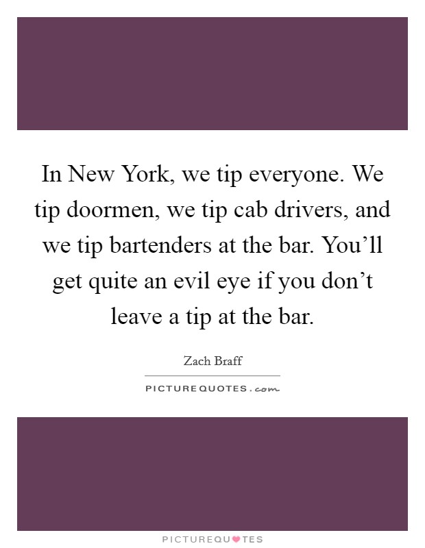 In New York, we tip everyone. We tip doormen, we tip cab drivers, and we tip bartenders at the bar. You'll get quite an evil eye if you don't leave a tip at the bar Picture Quote #1