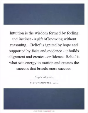 Intuition is the wisdom formed by feeling and instinct - a gift of knowing without reasoning... Belief is ignited by hope and supported by facts and evidence - it builds alignment and creates confidence. Belief is what sets energy in motion and creates the success that breeds more success Picture Quote #1