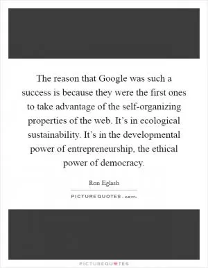 The reason that Google was such a success is because they were the first ones to take advantage of the self-organizing properties of the web. It’s in ecological sustainability. It’s in the developmental power of entrepreneurship, the ethical power of democracy Picture Quote #1