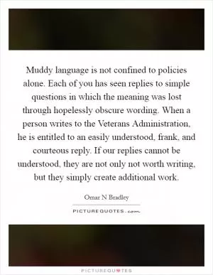 Muddy language is not confined to policies alone. Each of you has seen replies to simple questions in which the meaning was lost through hopelessly obscure wording. When a person writes to the Veterans Administration, he is entitled to an easily understood, frank, and courteous reply. If our replies cannot be understood, they are not only not worth writing, but they simply create additional work Picture Quote #1