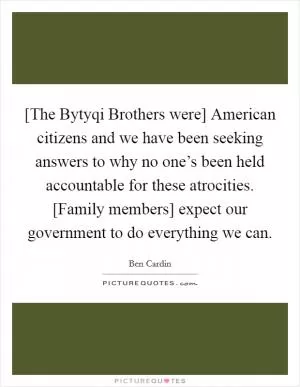 [The Bytyqi Brothers were] American citizens and we have been seeking answers to why no one’s been held accountable for these atrocities. [Family members] expect our government to do everything we can Picture Quote #1