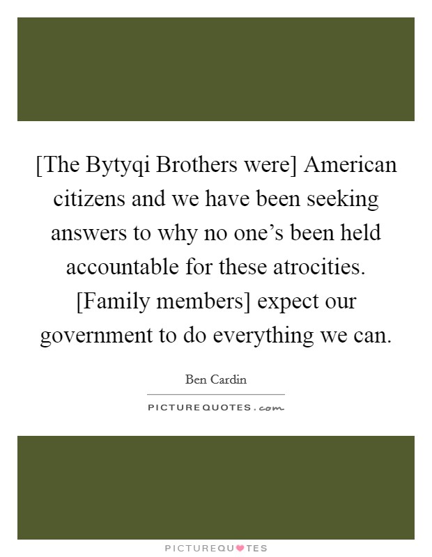 [The Bytyqi Brothers were] American citizens and we have been seeking answers to why no one's been held accountable for these atrocities. [Family members] expect our government to do everything we can Picture Quote #1