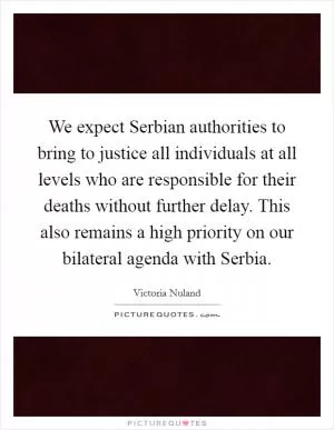 We expect Serbian authorities to bring to justice all individuals at all levels who are responsible for their deaths without further delay. This also remains a high priority on our bilateral agenda with Serbia Picture Quote #1