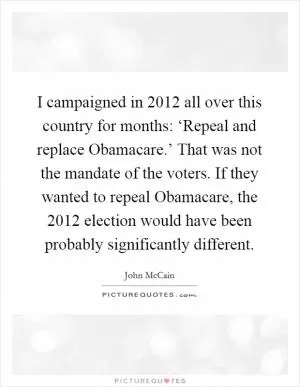 I campaigned in 2012 all over this country for months: ‘Repeal and replace Obamacare.’ That was not the mandate of the voters. If they wanted to repeal Obamacare, the 2012 election would have been probably significantly different Picture Quote #1