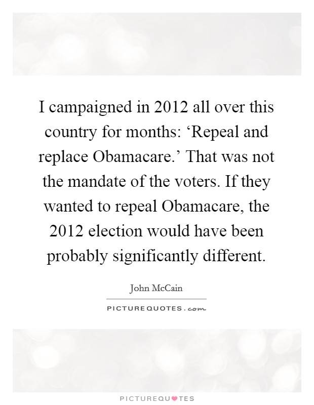 I campaigned in 2012 all over this country for months: ‘Repeal and replace Obamacare.' That was not the mandate of the voters. If they wanted to repeal Obamacare, the 2012 election would have been probably significantly different Picture Quote #1
