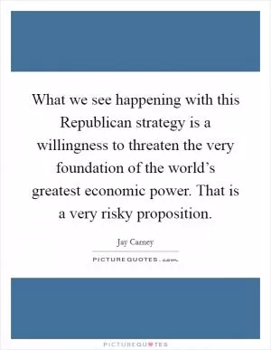 What we see happening with this Republican strategy is a willingness to threaten the very foundation of the world’s greatest economic power. That is a very risky proposition Picture Quote #1
