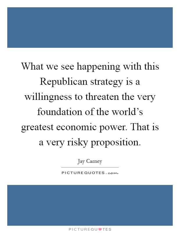 What we see happening with this Republican strategy is a willingness to threaten the very foundation of the world's greatest economic power. That is a very risky proposition Picture Quote #1