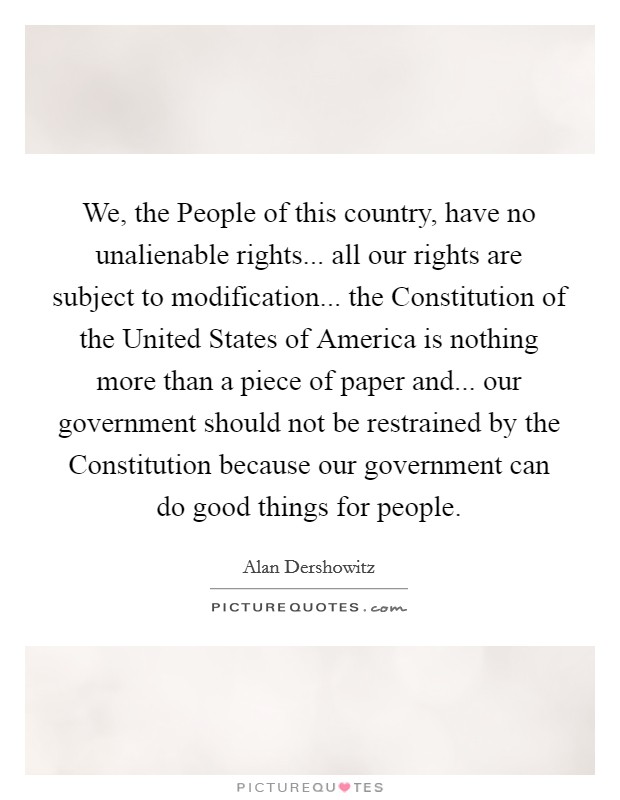 We, the People of this country, have no unalienable rights... all our rights are subject to modification... the Constitution of the United States of America is nothing more than a piece of paper and... our government should not be restrained by the Constitution because our government can do good things for people Picture Quote #1