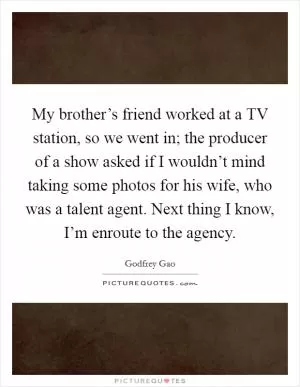 My brother’s friend worked at a TV station, so we went in; the producer of a show asked if I wouldn’t mind taking some photos for his wife, who was a talent agent. Next thing I know, I’m enroute to the agency Picture Quote #1