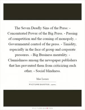 The Seven Deadly Sins of the Press: - Concentrated Power of the Big Press. - Passing of competition and the coming of monopoly. - Governmental control of the press. - Timidity, especially in the face of group and corporate pressures. - Big Business mentality. - Clannishness among the newspaper publishers that has prevented them from criticizing each other. - Social blindness Picture Quote #1