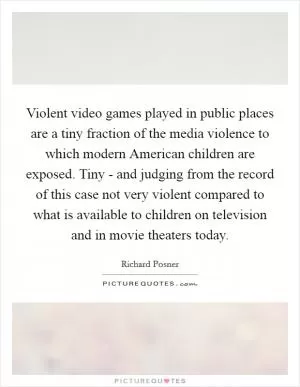 Violent video games played in public places are a tiny fraction of the media violence to which modern American children are exposed. Tiny - and judging from the record of this case not very violent compared to what is available to children on television and in movie theaters today Picture Quote #1