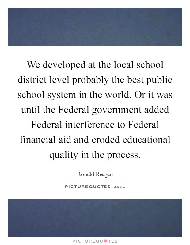 We developed at the local school district level probably the best public school system in the world. Or it was until the Federal government added Federal interference to Federal financial aid and eroded educational quality in the process Picture Quote #1