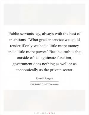 Public servants say, always with the best of intentions, ‘What greater service we could render if only we had a little more money and a little more power.’ But the truth is that outside of its legitimate function, government does nothing as well or as economically as the private sector Picture Quote #1