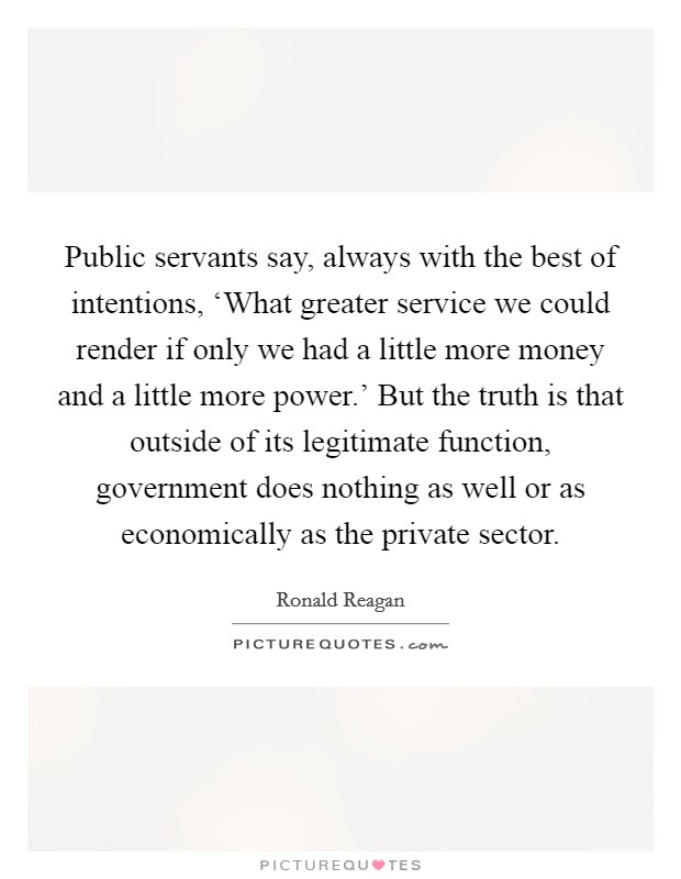 Public servants say, always with the best of intentions, ‘What greater service we could render if only we had a little more money and a little more power.' But the truth is that outside of its legitimate function, government does nothing as well or as economically as the private sector Picture Quote #1