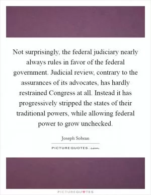 Not surprisingly, the federal judiciary nearly always rules in favor of the federal government. Judicial review, contrary to the assurances of its advocates, has hardly restrained Congress at all. Instead it has progressively stripped the states of their traditional powers, while allowing federal power to grow unchecked Picture Quote #1