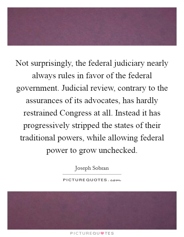 Not surprisingly, the federal judiciary nearly always rules in favor of the federal government. Judicial review, contrary to the assurances of its advocates, has hardly restrained Congress at all. Instead it has progressively stripped the states of their traditional powers, while allowing federal power to grow unchecked Picture Quote #1