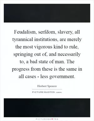 Feudalism, serfdom, slavery, all tyrannical institutions, are merely the most vigorous kind to rule, springing out of, and necessarily to, a bad state of man. The progress from these is the same in all cases - less government Picture Quote #1