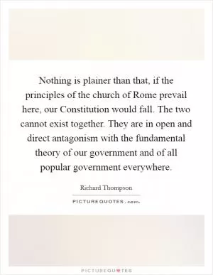 Nothing is plainer than that, if the principles of the church of Rome prevail here, our Constitution would fall. The two cannot exist together. They are in open and direct antagonism with the fundamental theory of our government and of all popular government everywhere Picture Quote #1