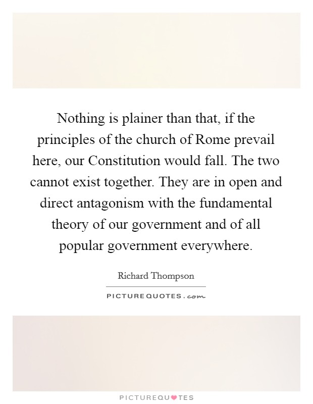 Nothing is plainer than that, if the principles of the church of Rome prevail here, our Constitution would fall. The two cannot exist together. They are in open and direct antagonism with the fundamental theory of our government and of all popular government everywhere Picture Quote #1