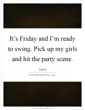 It’s Friday and I’m ready to swing. Pick up my girls and hit the party scene Picture Quote #1