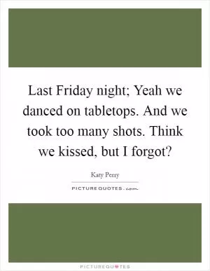 Last Friday night; Yeah we danced on tabletops. And we took too many shots. Think we kissed, but I forgot? Picture Quote #1
