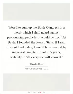 Were I to sum up the Basle Congress in a word- which I shall guard against pronouncing publicly- it would be this: ‘At Basle, I founded the Jewish State. If I said this out loud today, I would be answered by universal laughter. If not in 5 years, certainly in 50, everyone will know it.’ Picture Quote #1