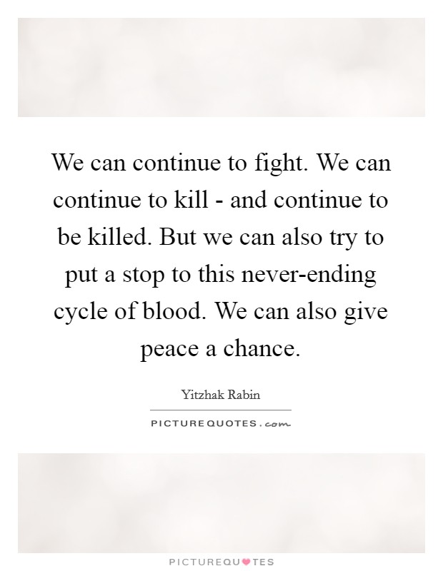We can continue to fight. We can continue to kill - and continue to be killed. But we can also try to put a stop to this never-ending cycle of blood. We can also give peace a chance Picture Quote #1