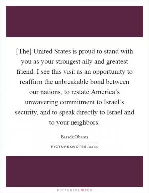[The] United States is proud to stand with you as your strongest ally and greatest friend. I see this visit as an opportunity to reaffirm the unbreakable bond between our nations, to restate America’s unwavering commitment to Israel’s security, and to speak directly to Israel and to your neighbors Picture Quote #1
