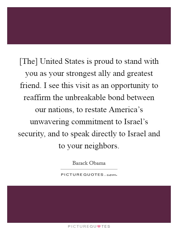 [The] United States is proud to stand with you as your strongest ally and greatest friend. I see this visit as an opportunity to reaffirm the unbreakable bond between our nations, to restate America's unwavering commitment to Israel's security, and to speak directly to Israel and to your neighbors Picture Quote #1