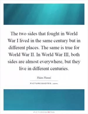The two sides that fought in World War I lived in the same century but in different places. The same is true for World War II. In World War III, both sides are almost everywhere, but they live in different centuries Picture Quote #1