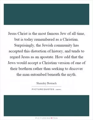 Jesus Christ is the most famous Jew of all time, but is today remembered as a Christian. Surprisingly, the Jewish community has accepted this distortion of history, and tends to regard Jesus as an apostate. How odd that the Jews would accept a Christian version of one of their brethren rather than seeking to discover the man entombed beneath the myth Picture Quote #1