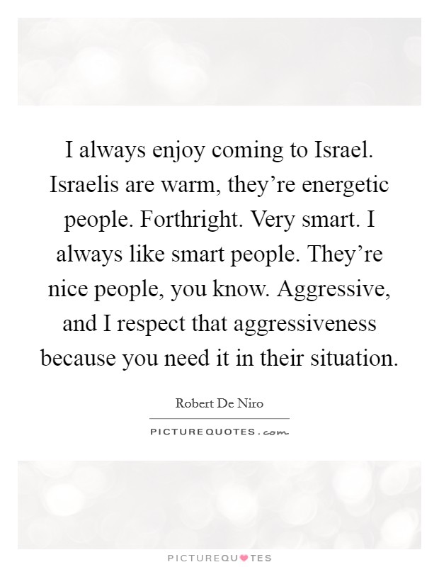 I always enjoy coming to Israel. Israelis are warm, they're energetic people. Forthright. Very smart. I always like smart people. They're nice people, you know. Aggressive, and I respect that aggressiveness because you need it in their situation Picture Quote #1