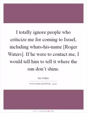 I totally ignore people who criticize me for coming to Israel, including whats-his-name [Roger Waters]. If he were to contact me, I would tell him to tell it where the sun don’t shine Picture Quote #1