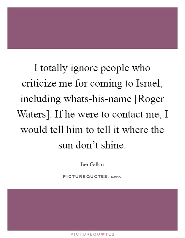 I totally ignore people who criticize me for coming to Israel, including whats-his-name [Roger Waters]. If he were to contact me, I would tell him to tell it where the sun don't shine Picture Quote #1