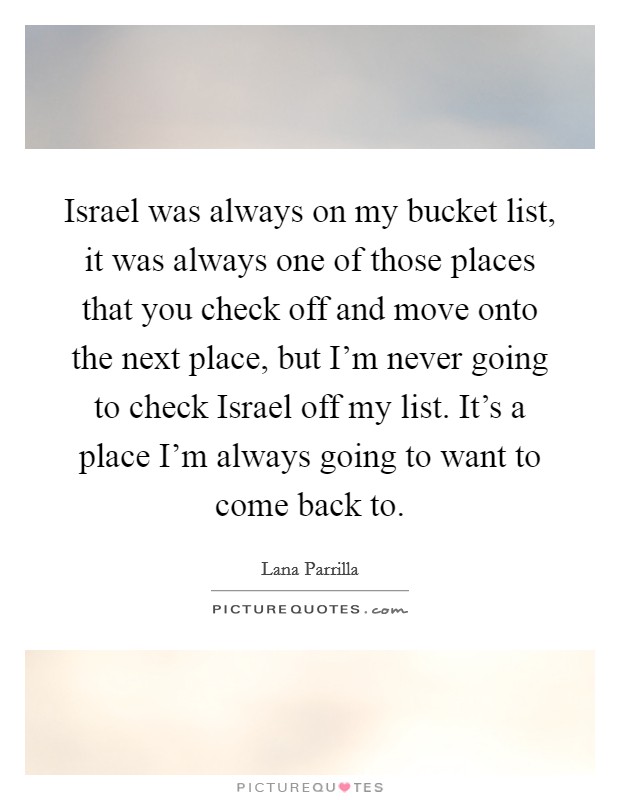 Israel was always on my bucket list, it was always one of those places that you check off and move onto the next place, but I'm never going to check Israel off my list. It's a place I'm always going to want to come back to Picture Quote #1