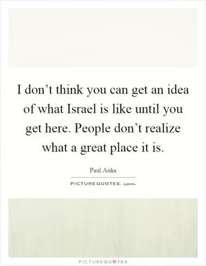 I don’t think you can get an idea of what Israel is like until you get here. People don’t realize what a great place it is Picture Quote #1