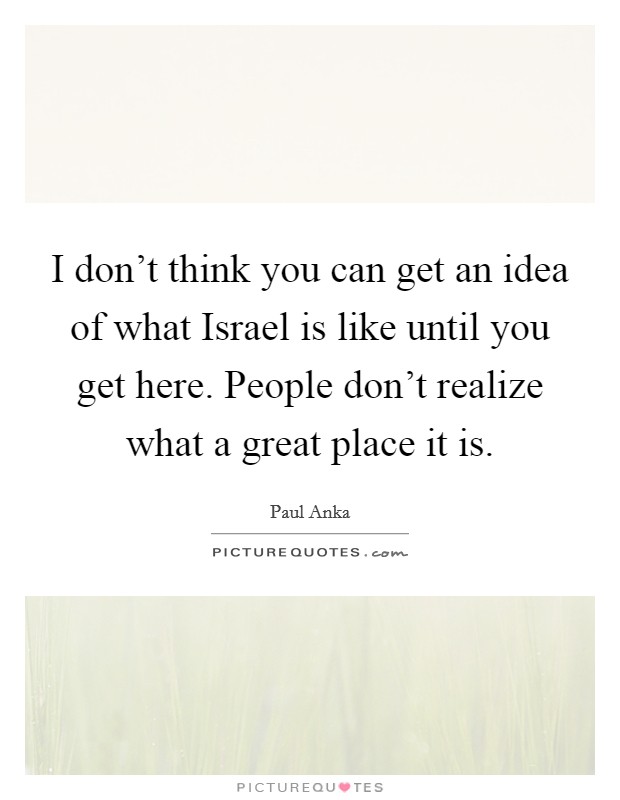 I don't think you can get an idea of what Israel is like until you get here. People don't realize what a great place it is Picture Quote #1
