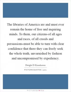 The libraries of America are and must ever remain the home of free and inquiring minds. To them, our citizens-of all ages and races, of all creeds and persuasions-must be able to turn with clear confidence that there they can freely seek the whole truth, unvarnished by fashion and uncompromised by expediency Picture Quote #1