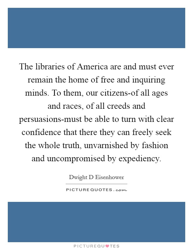 The libraries of America are and must ever remain the home of free and inquiring minds. To them, our citizens-of all ages and races, of all creeds and persuasions-must be able to turn with clear confidence that there they can freely seek the whole truth, unvarnished by fashion and uncompromised by expediency Picture Quote #1