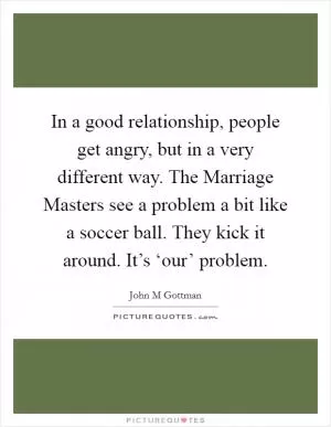 In a good relationship, people get angry, but in a very different way. The Marriage Masters see a problem a bit like a soccer ball. They kick it around. It’s ‘our’ problem Picture Quote #1