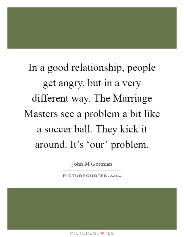 In a good relationship, people get angry, but in a very different way. The Marriage Masters see a problem a bit like a soccer ball. They kick it around. It's ‘our' problem Picture Quote #1