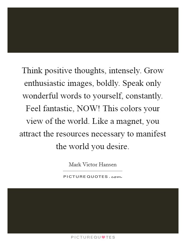 Think positive thoughts, intensely. Grow enthusiastic images, boldly. Speak only wonderful words to yourself, constantly. Feel fantastic, NOW! This colors your view of the world. Like a magnet, you attract the resources necessary to manifest the world you desire Picture Quote #1