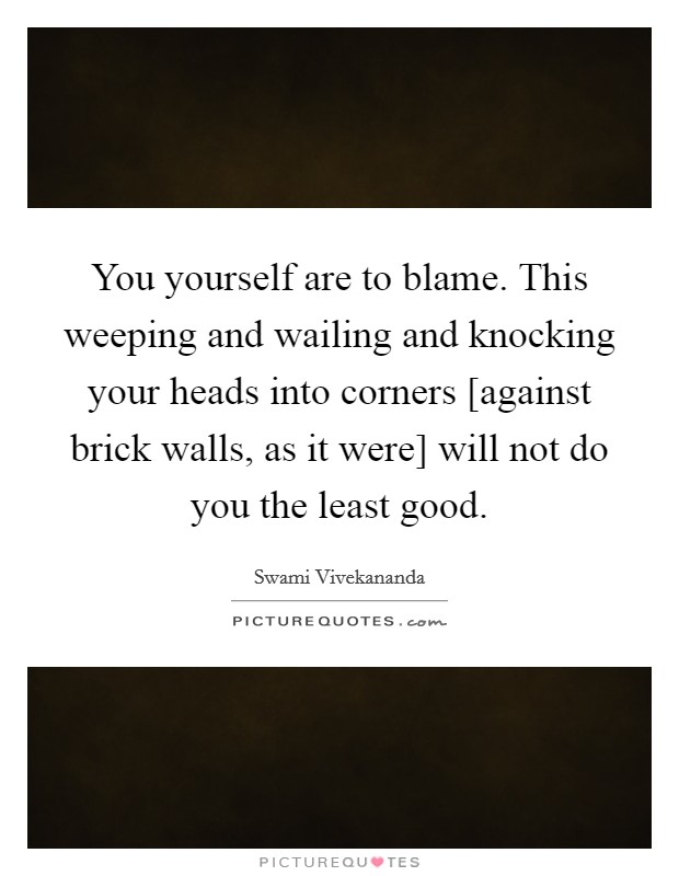 You yourself are to blame. This weeping and wailing and knocking your heads into corners [against brick walls, as it were] will not do you the least good Picture Quote #1