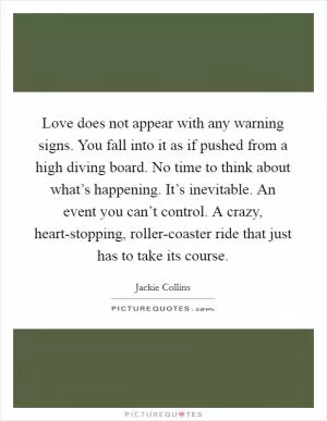Love does not appear with any warning signs. You fall into it as if pushed from a high diving board. No time to think about what’s happening. It’s inevitable. An event you can’t control. A crazy, heart-stopping, roller-coaster ride that just has to take its course Picture Quote #1