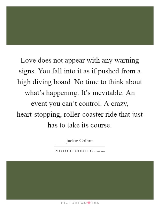 Love does not appear with any warning signs. You fall into it as if pushed from a high diving board. No time to think about what's happening. It's inevitable. An event you can't control. A crazy, heart-stopping, roller-coaster ride that just has to take its course Picture Quote #1
